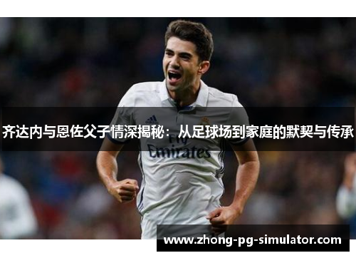 齐达内与恩佐父子情深揭秘：从足球场到家庭的默契与传承