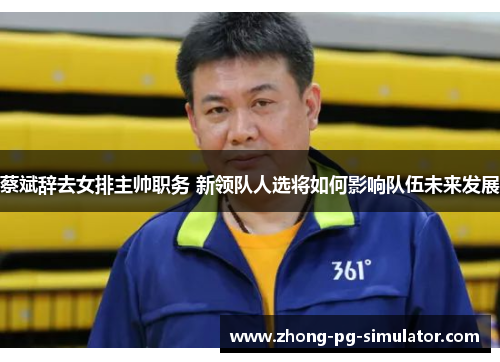 蔡斌辞去女排主帅职务 新领队人选将如何影响队伍未来发展