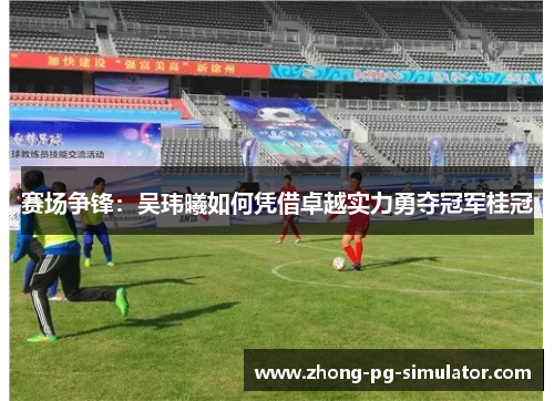 赛场争锋：吴玮曦如何凭借卓越实力勇夺冠军桂冠