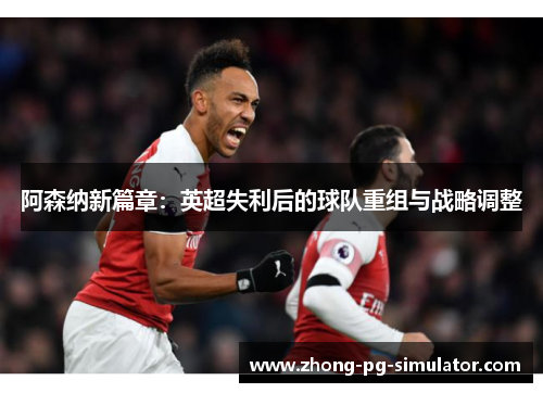 阿森纳新篇章：英超失利后的球队重组与战略调整