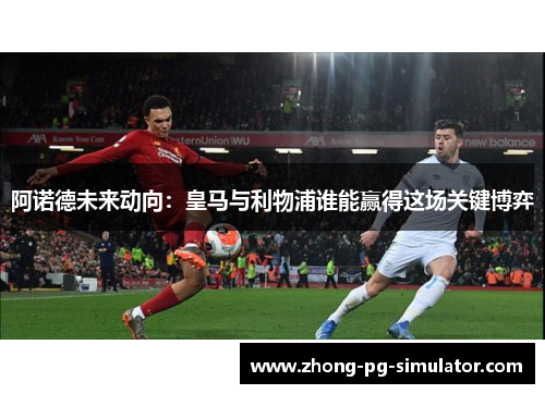 阿诺德未来动向：皇马与利物浦谁能赢得这场关键博弈