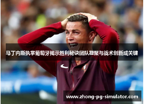 马丁内斯执掌葡萄牙揭示胜利秘诀团队凝聚与战术创新成关键