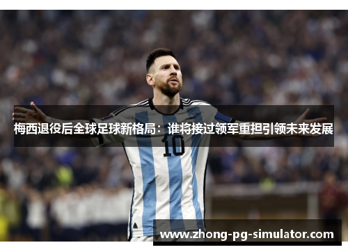 梅西退役后全球足球新格局：谁将接过领军重担引领未来发展