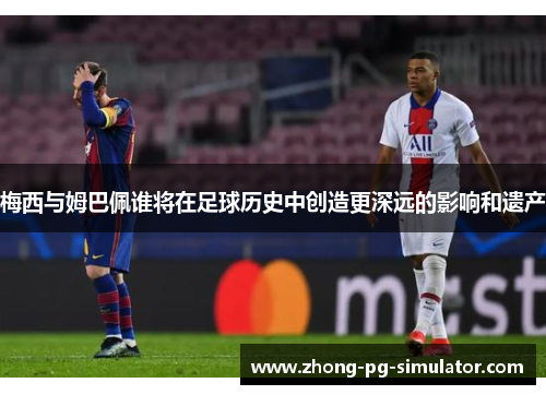 梅西与姆巴佩谁将在足球历史中创造更深远的影响和遗产