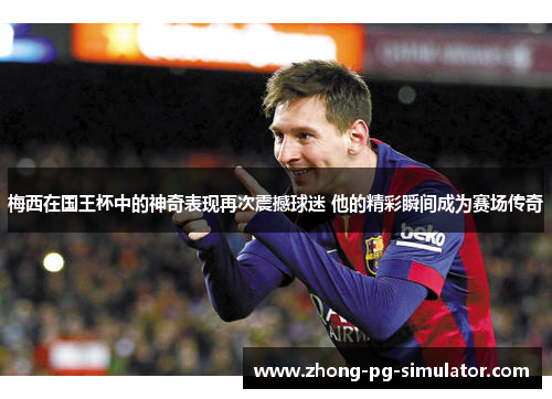 梅西在国王杯中的神奇表现再次震撼球迷 他的精彩瞬间成为赛场传奇