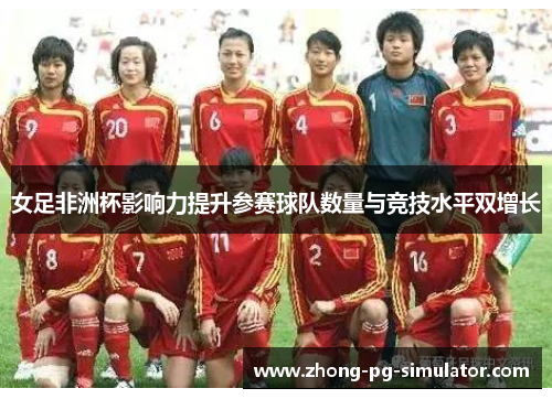 女足非洲杯影响力提升参赛球队数量与竞技水平双增长