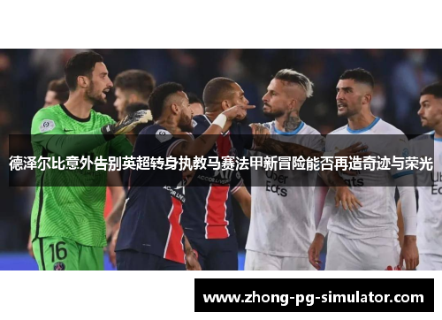 德泽尔比意外告别英超转身执教马赛法甲新冒险能否再造奇迹与荣光