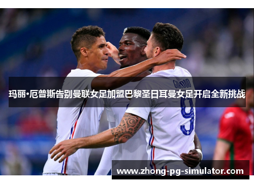 玛丽·厄普斯告别曼联女足加盟巴黎圣日耳曼女足开启全新挑战