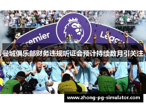 曼城俱乐部财务违规听证会预计持续数月引关注